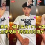 陽光帥氣直男！健壯高大191cm籃球體育生包皮雞全裸視頻飛機撸射淪陷女記者采訪