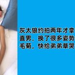 灰太狼約拍兩年才拿下的18歲直男，換了很多姿勢插鮮肉的毛菊，快給弟弟草哭了