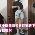 紧身裤高中腹肌帅哥自我调教下贱骚狗，飞机杯榨精撸射（高三狗）