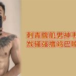 强推：刺青腹肌帅哥！网红韦斯自拍發骚强撸鸡巴，喷射精液